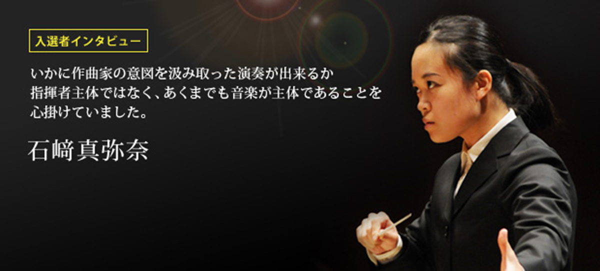 入選者インタビュー いかに作曲家の意図を汲み取った演奏が出来るか 指揮者主体ではなく、あくまでも音楽が主体であることを心掛けていました。 石﨑真弥奈