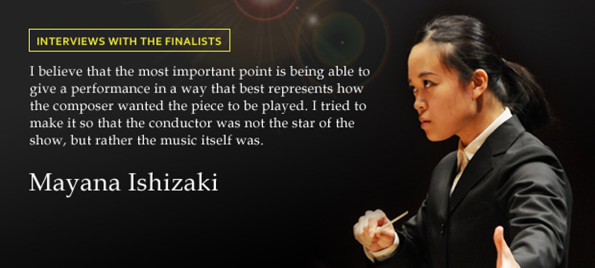 INTERVIEWS WITH THE FINALISTS I believe that the most important point is being able to give a performance in a way that best represents how the composer wanted the piece to be played I tried to make it so that the conductor was not the star of the show, but rather the music itself was. Mayana Ishizaki