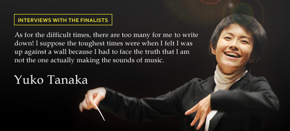 INTERVIEWS WITH THE FINALISTS As for the difficult times, there are too many for me to write down! I suppose the toughest times were when I felt I was up against a wall because I had to face the truth that I am not the one actually making the sounds of music. Yuko Tanaka